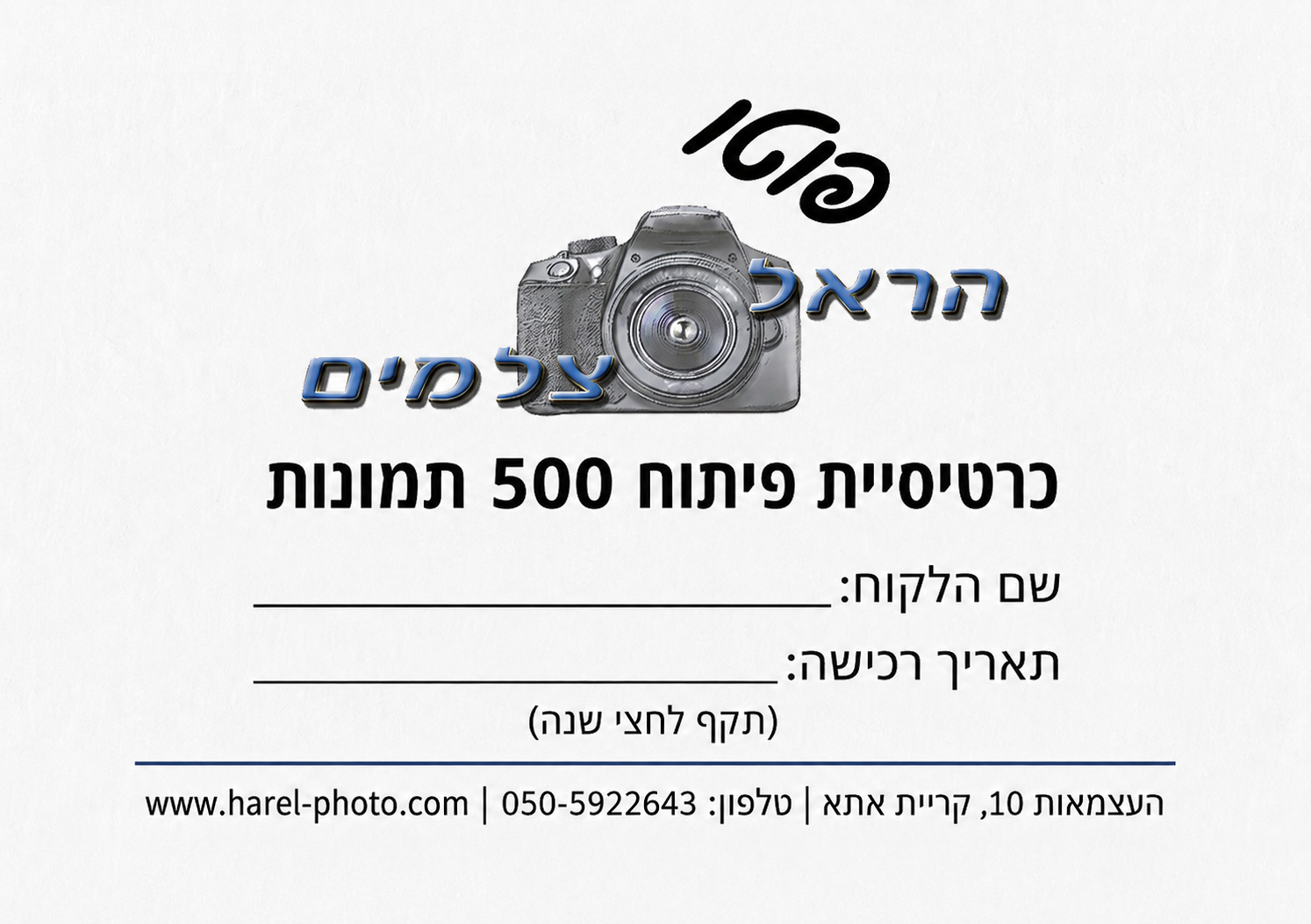 כרטיסיית 500 תמונות דוגמה מעוצבת של כרטיסיית פיתוח תמונות אישית מבית "הראל צלמים" - חנות צילום מקצועית בקרית אתא. הכרטיסייה הלבנה כוללת בחלקה העליון את הלוגו המפורט של העסק, המורכב ממצלמת DSLR אפורה, עם המילה "פוטו" באלכסון שחור מעליה, והשם "הראל צלמים" בכחול מודגש מתחתיה. במרכז הכרטיס מופיעה הכותרת הגדולה בעברית: "כרטיסיית פיתוח 500 תמונות". מתחתיה יש שורות ריקות לכתיבה ידנית של "שם הלקוח" ו"תאריך רכישה", בתוספת ההערה "(תקף לחצי שנה)". בתחתית הכרטיסייה מופיעים פרטי ההתקשרות המלאים: כתובת העסק (העצמאות 10, קרית אתא), מספר הטלפון (050-5922643), וכתובת אתר האינטרנט (www.harel-photo.com). התמונה נועדה להמחיש שירות לקוחות איכותי ואפשרות להדפסת תמונות בסטודיו.